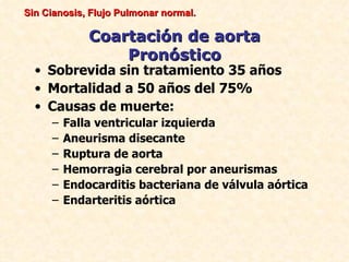Sin Cianosis, Flujo Pulmonar normal.

             Coartación de aorta
                 Pronóstico
  • Sobrevida sin tratamiento 35 años
  • Mortalidad a 50 años del 75%
  • Causas de muerte:
     –   Falla ventricular izquierda
     –   Aneurisma disecante
     –   Ruptura de aorta
     –   Hemorragia cerebral por aneurismas
     –   Endocarditis bacteriana de válvula aórtica
     –   Endarteritis aórtica
 