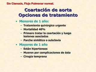 Sin Cianosis, Flujo Pulmonar normal.

           Coartación de aorta
         Opciones de tratamiento
      • Menores de 1 año:
          – Tratamiento quirúrgico urgente
          – Mortalidad 40%
          – Primero tratar la coartación y luego
            lesiones asociadas
          – Parche sintético o subclavia
      • Mayores de 1 año
          – Están hipertensos
          – Mueren por complicaciones de ésta
          – Cirugía temprana
 
