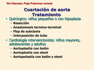 Sin Cianosis, Flujo Pulmonar normal.

             Coartación de aorta
                Tratamiento
• Quirúrgico: niños pequeños o con hipoplasia
   –   Resección
   –   Anastomosis termino-terminal
   –   Flap de subclavia
   –   Interposición de tubo
• Cardiología intervencionista: niños mayores,
  adolescentes y adultos
   – Aortoplastía con balón
   – Aortoplastía con stent
   – Aortopolastía con balón y stent
 