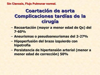 Sin Cianosis, Flujo Pulmonar normal.

        Coartación de aorta
     Complicaciones tardías de la
               cirugía
   – Recoartación (mayor a menor edad de Qx) del
     7-60%
   – Aneurismas o pseudoaneurismas del 2-27%
   – Hipoperfusión del brazo izquierdo con
     hipotrofia
   – Persistencia de hipertensión arterial (menor a
     menor edad de corrección) 50%
 