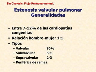 Sin Cianosis, Flujo Pulmonar normal.

     Estenosis valvular pulmonar
           Generalidades


 • Entre 7-12% de las cardiopatías
   congénitas
 • Relación hombre-mujer 1:1
 • Tipos
    –   Valvular           90%
    –   Subvalvular        5%
    –   Supravalvular      2-3
    –   Periférica de ramas
 