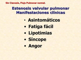 Sin Cianosis, Flujo Pulmonar normal.

     Estenosis valvular pulmonar
       Manifestaciones clínicas

                •   Asintomáticos
                •   Fatiga fácil
                •   Lipotimias
                •   Síncope
                •   Angor
 