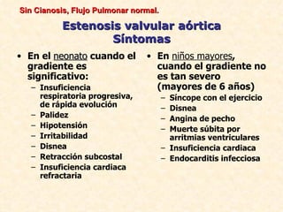 Sin Cianosis, Flujo Pulmonar normal.

          Estenosis valvular aórtica
                  Síntomas
• En el neonato cuando el       • En niños mayores,
  gradiente es                    cuando el gradiente no
  significativo:                  es tan severo
   – Insuficiencia                (mayores de 6 años)
     respiratoria progresiva,          – Síncope con el ejercicio
     de rápida evolución               – Disnea
   – Palidez                           – Angina de pecho
   – Hipotensión                       – Muerte súbita por
   – Irritabilidad                       arritmias ventriculares
   – Disnea                            – Insuficiencia cardiaca
   – Retracción subcostal              – Endocarditis infecciosa
   – Insuficiencia cardiaca
     refractaria
 