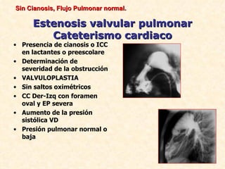 Sin Cianosis, Flujo Pulmonar normal.

     Estenosis valvular pulmonar
        Cateterismo cardiaco
• Presencia de cianosis o ICC
  en lactantes o preescolare
• Determinación de
  severidad de la obstrucción
• VALVULOPLASTIA
• Sin saltos oximétricos
• CC Der-Izq con foramen
  oval y EP severa
• Aumento de la presión
  sistólica VD
• Presión pulmonar normal o
  baja
 