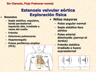 Sin Cianosis, Flujo Pulmonar normal.

               Estenosis valvular aórtica
                   Exploración física
• Neonatos
  – Soplo sistólico, expulsivo,    • Niños mayores
    borde paraesternal                    – Pulso yugular normal
    izquierdo alto, irradiado a           – Soplo sistólico foco
    vasos del cuello.
                                            aórtico
  – Frémito
                                          – Pulso arterial
  – Estertores pulmonares
                                            disminuido (parvus et
  – Hepatomegalia
                                            tardus)
  – Pulsos periféricos amplios
    (PCA)
                                          – Frémito sistólico
                                            irradiado a hueco
                                            supraesternal
 