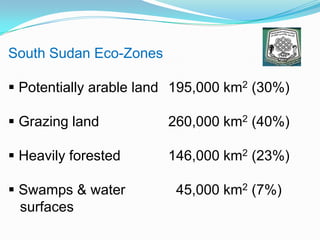 South Sudan Eco-Zones
 Potentially arable land 195,000 km2 (30%)
 Grazing land 260,000 km2 (40%)
 Heavily forested 146,000 km2 (23%)
 Swamps & water 45,000 km2 (7%)
surfaces
 