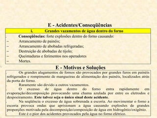 E - Acidentes/Conseqüências
i. Grandes vazamentos de água dentro do forno
ii. Conseqüências: forte explosões dentro do forno causando:
 Arrancamento de painéis;
 Arrancamento de abobadas refrigeradas;
 Destruição de abobadas de tijolo;
 Queimaduras e ferimentos nos operadores
 Mortes.
ii.
E - Motivos e Soluções
i. Os grandes alagamentos de fornos são provocados por grandes furos em painéis
refrigerados e rompimento de mangueiras de alimentação dos painéis, localizados atrás
da porta do forno.
ii. Raramente são devido a outros vazamentos.
iii. O excesso de água dentro do forno entra rapidamente em
evaporação/decomposição provocando uma chama azulada por entre os eletrodos e
despoeiramento. Este talvez seja o único sinal deste acidente.
iv. Na seqüência o excesso de água sobrenada a escoria. Ao movimentar o forno a
escoria provoca ondas que aprisionam a água causando explosões de grandes
proporções motivada pela decomposição/composição de água em hidrogênio/oxigênio.
v. Este é o pior dos acidentes provocados pela água no forno elétrico.
 