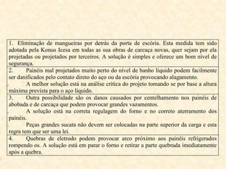 1. Eliminação de mangueiras por detrás da porta de escória. Esta medida tem sido
adotada pela Konus Icesa em todas as sua obras de carcaça novas, quer sejam por ela
projetadas ou projetados por terceiros. A solução é simples e oferece um bom nível de
segurança.
2. Painéis mal projetados muito perto do nível de banho líquido podem facilmente
ser danificados pelo contato direto do aço ou da escória provocando alagamento.
i. A melhor solução está na análise crítica do projeto tomando se por base a altura
máxima prevista para o aço líquido.
3. Outra possibilidade são os danos causados por centelhamento nos painéis de
abobada e de carcaça que podem provocar grandes vazamentos.
ii. A solução está na correta regulagem do forno e no correto aterramento dos
painéis.
iii. Peças grandes sucata não devem ser colocadas na parte superior da carga e esta
regra tem que ser uma lei.
4. Quebras de eletrodo podem provocar arco próximo aos painéis refrigerados
rompendo os. A solução está em parar o forno e retirar a parte quebrada imediatamente
após a quebra.
v.
 