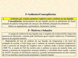 F-Acidentes/Conseqüências
i. Acidentes por reações químicas explosiva com o carbono no aço líquido.
ii. Conseqüências: derramamento de aço líquido escória na plataforma do forno,
projeção de painéis refrigerados da carcaça e da abobada, projeção de refratários.
 Danos ao equipamento, queimaduras, ferimentos, mortes.
F- Motivos e Soluções
i. A reação do carbono do aço líquido com o oxigênio da escória (FeO) é típica do
processo de fabricação, contudo pode facilmente gerar reações explosivas. O fenômeno
passa-se da seguinte maneira:
 Dependendo do teor de carbono do aço líquido, da temperatura e do nível de
oxidação da escória, o FeO reage com o carbono de maneira instantânea (explosiva).
Com o processo de injeção de oxigênio com o carbono ainda a baixas temperaturas
(1500 ºC), a reação do FeO da escória com o carbono se passa de maneira lenta, no
entanto a aumento de temperatura aumenta também a velocidade desta reação e acima
de 1610ºC ela pode ser facilmente explosiva, gerando instantaneamente um alto volume
de CO na interface metal/escória projetando o material líquido.
 