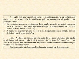 i. A solução deste grave problema passa por medidas preventivas de proteção dos
operadores, mas muito mais de medidas de práticas metalúrgicas adequadas, neste
particular temos:
1. Os operadores conhecem muito pouco desta reação, cabendo, portanto treinamento
intensivo e contínuo para todos aqueles envolvidos na fabricação com aço com alto
teor de carbono (maior do que 1%).
2. A injeção de oxigênio tem que ser feita a alta temperatura para se impedir excesso
de CO na escória nesta condições.
ii.
iii. Nota – Voltando ao passado da fabricação do aço anos 60 quando não existia
oxigênio gás, utilizava-se o minério de ferro para a formação de FeO na escória , neste
caso essas reações eram extremamente freqüentes e muitos acidentes aconteceram por
absoluta falta de conhecimento.
iv. Os mestres antigos tinham papel fundamental no controle deste processo.
v.
 