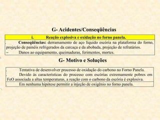 G- Acidentes/Conseqüências
i. Reação explosiva e oxidação no forno panela.
ii. Conseqüências: derramamento de aço líquido escória na plataforma do forno,
projeção de painéis refrigerados da carcaça e da abobada, projeção de refratários.
 Danos ao equipamento, queimaduras, ferimentos, mortes.
i.
G- Motivo e Soluções
i. Tentativa de desenvolver processo de oxidação do carbono no Forno Panela.
ii. Devido às características do processo com escórias extremamente pobres em
FeO associada a altas temperaturas, a reação com o carbono da escória é explosiva.
iii. Em nenhuma hipótese permitir a injeção de oxigênio no forno panela.
v.
 