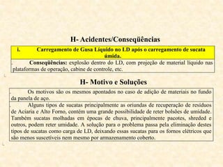 H- Acidentes/Conseqüências
i. Carregamento de Gusa Líquido no LD após o carregamento de sucata
úmida.
ii. Conseqüências: explosão dentro do LD, com projeção de material líquido nas
plataformas de operação, cabine de controle, etc.
iii.
H- Motivo e Soluções
i. Os motivos são os mesmos apontados no caso de adição de materiais no fundo
da panela de aço.
ii. Alguns tipos de sucatas principalmente as oriundas de recuperação de resíduos
de Aciaria e Alto Forno, contém uma grande possibilidade de reter bolsões de umidade.
Também sucatas molhadas em épocas de chuva, principalmente pacotes, shreded e
outros, podem reter umidade. A solução para o problema passa pela eliminação destes
tipos de sucatas como carga de LD, deixando essas sucatas para os fornos elétricos que
são menos suscetíveis nem mesmo por armazenamento coberto.
iii.
 
