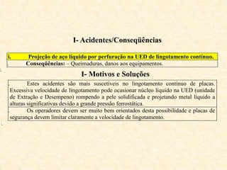 I- Acidentes/Conseqüências
i. Projeção de aço líquido por perfuração na UED de lingotamento contínuo.
ii. Conseqüências: – Queimaduras, danos aos equipamentos.
i.
I- Motivos e Soluções
i. Estes acidentes são mais suscetíveis no lingotamento contínuo de placas.
Excessiva velocidade de lingotamento pode ocasionar núcleo líquido na UED (unidade
de Extração e Desempeno) rompendo a pele solidificada e projetando metal líquido a
alturas significativas devido a grande pressão ferrostática.
ii. Os operadores devem ser muito bem orientados desta possibilidade e placas de
segurança devem limitar claramente a velocidade de lingotamento.
ii.
 