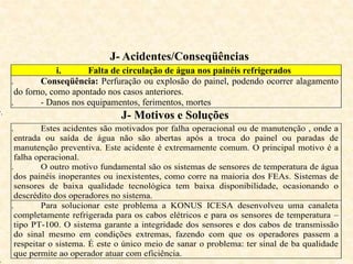J- Acidentes/Conseqüências
i. Falta de circulação de água nos painéis refrigerados
ii. Conseqüência: Perfuração ou explosão do painel, podendo ocorrer alagamento
do forno, como apontado nos casos anteriores.
iii. - Danos nos equipamentos, ferimentos, mortes
v.
J- Motivos e Soluções
i. Estes acidentes são motivados por falha operacional ou de manutenção , onde a
entrada ou saída de água não são abertas após a troca do painel ou paradas de
manutenção preventiva. Este acidente é extremamente comum. O principal motivo é a
falha operacional.
ii. O outro motivo fundamental são os sistemas de sensores de temperatura de água
dos painéis inoperantes ou inexistentes, como corre na maioria dos FEAs. Sistemas de
sensores de baixa qualidade tecnológica tem baixa disponibilidade, ocasionando o
descrédito dos operadores no sistema.
iii. Para solucionar este problema a KONUS ICESA desenvolveu uma canaleta
completamente refrigerada para os cabos elétricos e para os sensores de temperatura –
tipo PT-100. O sistema garante a integridade dos sensores e dos cabos de transmissão
do sinal mesmo em condições extremas, fazendo com que os operadores passem a
respeitar o sistema. É este o único meio de sanar o problema: ter sinal de ba qualidade
que permite ao operador atuar com eficiência.
 