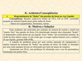 K- Acidentes/Conseqüências
i. Desprendimento de “Bodes” das paredes do forno no Aço Líquido
ii. Conseqüência: Reações explosivas dentro do FEA, LD ou EOF, ocorrendo
projeção de material líquido gases pelas saídas do forno.
iii. - Danos nos equipamentos, ferimentos, mortes
v.
K- Motivos e Soluções
i. Estes acidentes são motivados por acúmulo de mistura de escória e metal nos
“pontos frios” das paredes do forno. Em determinado instante estes chamados “bodes”
se desprendem caindo dentro do aço líquido. Estes “bodes” são constituídos também, de
óxido de ferro dentre outros. É este óxido que vai reagir explosivamente com o carbono
do aço líquido, gerando CO e CO2 .
ii. A solução do problema passa por uma correta operação do equipamento e
análise rotineira do acúmulo de “bodes” nas paredes do forno. Os bodes se formados
por uma razão qualquer devem ser eliminados por meio de lanças de oxigênio.
iii. Atualmente nos FEAs, este problema foi eliminado com o uso de queimadores
localizados nos pontos frios.
v.
 
