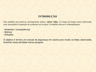 INTRODUÇÃO
Este trabalho tem motivos extremamente nobres: salvar vidas. Ao longo do tempo temos observado,
uma inacreditável repetição de acidentes em Aciaria. O trabalho descreve ordenadamente.
Acidentes / conseqüências
Motivos
Soluções
O objetivo é termos um manual de segurança em aciaria para mudar as faltas observadas,
tornando nossa atividade menos perigosa.
 