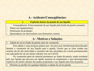A - Acidente/Conseqüências:
i. Explosão dentro da panela de aço líquido
ii. Conseqüências: Extravasamento de aço líquido pela borda da panela causando:
 Danos aos equipamentos;
 Paralisação da produção;
 Queimaduras em funcionários com ferimentos, mortes.
iii.
A - Motivos e Soluções
1. Adição de cal no fundo da panela antes do vazamento.
i. Esta adição é uma perigosa prática que visa provocar desfoforação/dessufuração
durante o vazamento do aço líquido para a panela. Ocorre que as cales usadas nas
aciarias são de alta reatividade e, portanto não são calcinadas até a morte permanecendo
em cada pedra de cal um núcleo calcário rico em CaCO3.
ii. No vazamento parte de material permanece no fundo da panela, sendo recoberto
pelo aço líquido que provoca um rápido aumento de temperatura e uma decomposição
explosiva do núcleo calcário das pedras projetando o aço líquido para fora da panela.
1. Eliminar ou proibir em qualquer hipótese a adição de cal na panela.
iii.
 