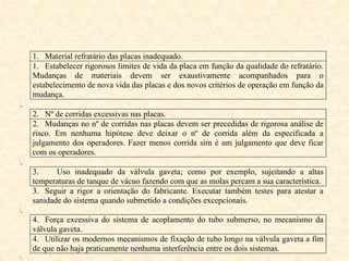 1. Material refratário das placas inadequado.
1. Estabelecer rigorosos limites de vida da placa em função da qualidade do refratário.
Mudanças de materiais devem ser exaustivamente acompanhados para o
estabelecimento de nova vida das placas e dos novos critérios de operação em função da
mudança.
i.
2. Nº de corridas excessivas nas placas.
2. Mudanças no nº de corridas nas placas devem ser precedidas de rigorosa análise de
risco. Em nenhuma hipótese deve deixar o nº de corrida além da especificada a
julgamento dos operadores. Fazer menos corrida sim é um julgamento que deve ficar
com os operadores.
ii.
3. Uso inadequado da válvula gaveta; como por exemplo, sujeitando a altas
temperaturas de tanque de vácuo fazendo com que as molas percam a sua característica.
3. Seguir a rigor a orientação do fabricante. Executar também testes para atestar a
sanidade do sistema quando submetido a condições excepcionais.
iii.
4. Força excessiva do sistema de acoplamento do tubo submerso, no mecanismo da
válvula gaveta.
4. Utilizar os modernos mecanismos de fixação de tubo longo na válvula gaveta a fim
de que não haja praticamente nenhuma interferência entre os dois sistemas.
iv.
 