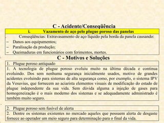 C - Acidente/Conseqüência
i. Vazamento de aço pelo plugue poroso das panelas
ii. Conseqüências: Extravasamento de aço líquido pela borda da panela causando:
 Danos aos equipamentos;
 Paralisação da produção;
 Queimaduras em funcionários com ferimentos, mortes.
i. C - Motivos e Soluções
1. Plugue poroso antiquado
1. A tecnologia de plugue poroso evoluiu muito na última década e continua
evoluindo. Dos sem nenhuma segurança inicialmente usados, motivo de grandes
acidentes evoluindo para sistemas de alta segurança como, por exemplo, o sistema IPV
da Vesuvius, que fornecem ao aciarista elementos visuais de modificação do estado de
plugue independente da sua vida. Sem dúvida alguma a injeção de gases para
homogeneização é o mais moderno dos sistemas e se adequadamente administrado é
também muito seguro.
i.
2. Plugue poroso sem fusível de alerta
2. Dentre os sistemas existentes no mercado aqueles que possuem alerta de desgaste
fornece ao operador um meio seguro para determinação para o final da vida.
 