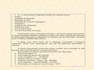 1 e 2. A vida do painel refrigerado é função dos seguintes fatores:
 Projeto
 Qualidade de fabricação
 Qualidade de solda
 Qualidade dos materiais empregados
 Experiência
 Condições da refrigeração
 Potência do forno
 Uso de queimadores
 Uso de outras fontes de energia
i.
ii. Normalmente tendo-se adequada tecnologia e com correto emprego de materiais,
as trincas nos painéis tubulares acontecem na solda e nos tubos motivado pelo processo
de aquecimento (dilatações) e resfriamento (contração) a que são submetidos, ocorrendo
assim a FADIGA TERMO-MECÂNICA..
iii.
iv. A fadiga causa micro trincas que se propagam ocasionando os pequenos
vazamentos, muitas vezes imperceptíveis, mas que vão lentamente deteriorando o
refratário.
v.
vi. A solução tecnicamente correta para evitar o acidente está na limitação de vida
do painel, pois o custo do painel é extremamente baixo.
vii. Por exemplo um conjunto de painéis em um FEA de 100t/corrida:
· Numero de painéis 15
· Preço médio dos painéis R$ 8.000,00
· Custo total 8000 x 15 _= 120.000,00
· Numero médio de corridas = 4.000
· Produção no período = 5.000 x 100 = 500.000 t
· Custo especifico = 120.000/500.000 = 0,24 R$/t
· Percentagem em relação ao custo do tarugo = 0,05%
viii.
ix.
 