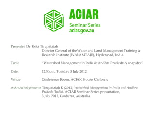 Presenter Dr Kota Tirupataiah
                   Director General of the Water and Land Management Training &
                   Research Institute (WALAMTARI), Hyderabad, India.

Topic              “Watershed Management in India & Andhra Pradesh: A snapshot”

Date               12.30pm, Tuesday 3 July 2012

Venue              Conference Room, ACIAR House, Canberra

Acknowledgements Tirupataiah K (2012) Watershed Management in India and Andhra
                 Pradesh (India), ACIAR Seminar Series presentation,
                 3 July 2012, Canberra, Australia.
 
