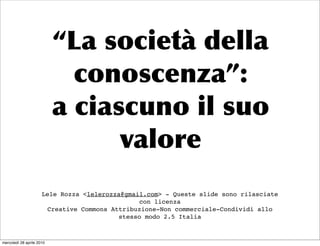 Lele Rozza <lelerozza@gmail.com> - Queste slide sono rilasciate
                                                con licenza
                       Creative Commons Attribuzione-Non commerciale-Condividi allo
                                          stesso modo 2.5 Italia



mercoledì 28 aprile 2010
 