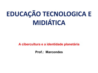 EDUCAÇÃO TECNOLOGICA E
MIDIÁTICA
A cibercultura e a identidade planetária
Prof.: Marcondes
 