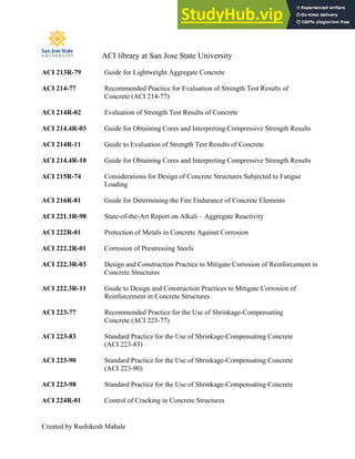 ACI library at San Jose State University
Created by Rushikesh Mahale
ACI 213R-79 Guide for Lightweight Aggregate Concrete
ACI 214-77 Recommended Practice for Evaluation of Strength Test Results of
Concrete (ACI 214-77)
ACI 214R-02 Evaluation of Strength Test Results of Concrete
ACI 214.4R-03 Guide for Obtaining Cores and Interpreting Compressive Strength Results
ACI 214R-11 Guide to Evaluation of Strength Test Results of Concrete
ACI 214.4R-10 Guide for Obtaining Cores and Interpreting Compressive Strength Results
ACI 215R-74 Considerations for Design of Concrete Structures Subjected to Fatigue
Loading
ACI 216R-81 Guide for Determining the Fire Endurance of Concrete Elements
ACI 221.1R-98 State-of-the-Art Report on Alkali – Aggregate Reactivity
ACI 222R-01 Protection of Metals in Concrete Against Corrosion
ACI 222.2R-01 Corrosion of Prestressing Steels
ACI 222.3R-03 Design and Construction Practice to Mitigate Corrosion of Reinforcement in
Concrete Structures
ACI 222.3R-11 Guide to Design and Construction Practices to Mitigate Corrosion of
Reinforcement in Concrete Structures
ACI 223-77 Recommended Practice for the Use of Shrinkage-Compensating
Concrete (ACI 223-77)
ACI 223-83 Standard Practice for the Use of Shrinkage-Compensating Concrete
(ACI 223-83)
ACI 223-90 Standard Practice for the Use of Shrinkage-Compensating Concrete
(ACI 223-90)
ACI 223-98 Standard Practice for the Use of Shrinkage-Compensating Concrete
ACI 224R-01 Control of Cracking in Concrete Structures
 