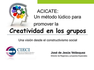 José de Jesús Velásquez
Director de Regiones y proyectos Especiales
ACICATE:
Un método lúdico para
promover la
Creatividad en los grupos
Una visión desde el constructivismo social
 
