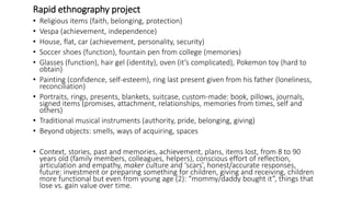 Rapid ethnography project
• Religious items (faith, belonging, protection)
• Vespa (achievement, independence)
• House, flat, car (achievement, personality, security)
• Soccer shoes (function), fountain pen from college (memories)
• Glasses (function), hair gel (identity), oven (it’s complicated), Pokemon toy (hard to
obtain)
• Painting (confidence, self-esteem), ring last present given from his father (loneliness,
reconciliation)
• Portraits, rings, presents, blankets, suitcase, custom-made: book, pillows, journals,
signed items (promises, attachment, relationships, memories from times, self and
others)
• Traditional musical instruments (authority, pride, belonging, giving)
• Beyond objects: smells, ways of acquiring, spaces
• Context, stories, past and memories, achievement, plans, items lost, from 8 to 90
years old (family members, colleagues, helpers), conscious effort of reflection,
articulation and empathy, maker culture and ‘scars’, honest/accurate responses,
future: investment or preparing something for children, giving and receiving, children
more functional but even from young age (2): “mommy/daddy bought it”, things that
lose vs. gain value over time.
 