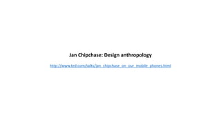 Jan Chipchase: Design anthropology
http://www.ted.com/talks/jan_chipchase_on_our_mobile_phones.html
 