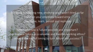 Try doing something new, anything you haven’t tried so far
Focus on your emotions toward error
Overcome, learn, persist and replicate
When and how is failure possible and important?
Can you use failure as a valuable and feasible working ethos?
What is the role of timing to turn failure into success?
 