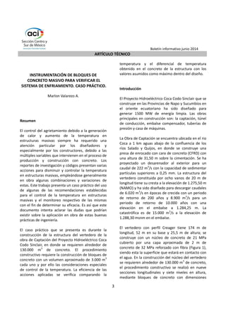 Boletín informativo junio 2014 
ARTÍCULO TÉCNICO 
3 
INSTRUMENTACIÓN DE BLOQUES DE 
CONCRETO MASIVO PARA VERIFICAR EL 
SISTEMA DE ENFRIAMIENTO. CASO PRÁCTICO. 
Marlon Valarezo A. 
Resumen 
El control del agrietamiento debido a la generación 
de calor y aumento de la temperatura en 
estructuras masivas siempre ha requerido una 
atención particular por los diseñadores y 
especialmente por los constructores, debido a las 
múltiples variables que intervienen en el proceso de 
producción y construcción con concreto. Los 
reportes de investigación y códigos presentan varias 
acciones para disminuir y controlar la temperatura 
en estructuras masivas, empleándose generalmente 
en obra algunas combinaciones y variaciones de 
estas. Este trabajo presenta un caso práctico del uso 
de algunas de las recomendaciones establecidas 
para el control de la temperatura en estructuras 
masivas y el monitoreo respectivo de las mismas 
con el fin de determinar su eficacia. Es así que este 
documento intenta aclarar las dudas que podrían 
existir sobre la aplicación en obra de estas buenas 
prácticas de ingeniería. 
El caso práctico que se presenta es durante la 
construcción de la estructura del vertedero de la 
obra de Captación del Proyecto Hidroeléctrico Coca 
Codo Sinclair, en donde se requieren alrededor de 
130.000 m3 de concreto. El procedimiento 
constructivo requiere la construcción de bloques de 
concreto con un volumen aproximado de 3.000 m3 
cada uno y por ello las consideraciones especiales 
de control de la temperatura. La eficiencia de las 
acciones aplicadas se verifica comparando la 
temperatura y el diferencial de temperatura 
obtenido en el concreto de la estructura con los 
valores asumidos como máximo dentro del diseño. 
Introducción 
El Proyecto Hidroeléctrico Coca Codo Sinclair que se 
construye en las Provincias de Napo y Sucumbíos en 
el oriente ecuatoriano ha sido diseñado para 
generar 1500 MW de energía limpia. Las obras 
principales en construcción son: la captación, túnel 
de conducción, embalse compensador, tuberías de 
presión y casa de máquinas. 
La Obra de Captación se encuentra ubicada en el rio 
Coca a 1 km aguas abajo de la confluencia de los 
ríos Salado y Quijos, en donde se construye una 
presa de enrocado con cara de concreto (CFRD) con 
una altura de 31,50 m sobre la cimentación. Se ha 
proyectado un desarenador al exterior para un 
caudal de 222 m3/s con la capacidad de sedimentar 
partículas superiores a 0,25 mm. La estructura del 
vertedero constituida por ocho vanos de 20 m de 
longitud tiene su cresta a la elevación de 1.275,50 m 
(NAMO) y ha sido diseñado para descargar caudales 
de 6.020 m3/s en épocas de crecida con un periodo 
de retorno de 200 años y 8.900 m3/s para un 
periodo de retorno de 10.000 años con una 
elevación en el embalse a 1.284,25 m. La 
catastrófica es de 15.000 m3/s a la elevación de 
1.288,30 msnm en el embalse. 
El vertedero con perfil Creager tiene 174 m de 
longitud, 52 m en su base y 25,5 m de altura; se 
construye con un núcleo de concreto de 21 MPa 
cubierto por una capa aproximada de 2 m de 
concreto de 32 MPa reforzado con fibra (Figura 1), 
siendo esta la superficie que estará en contacto con 
el agua. En la construcción del núcleo del vertedero 
se requieren alrededor de 130.000 m3 de concreto, 
el procedimiento constructivo se realizó en nueve 
secciones longitudinales y siete niveles en altura, 
mediante bloques de concreto con dimensiones 
 