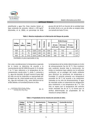 Boletín informativo junio 2014 
ARTÍCULO TÉCNICO 
5 
plastificante y agua fría. Estas mezclas tienen un 
bajo contenido de cemento, inferior a 270 kg/m3 
(Kosmatka, et al, 2004), un porcentaje de árido 
grueso (G) del 66 % en función de la cantidad total 
de áridos (G+A) y en una de ellas se empleó árido 
con tamaño de hasta 75 mm. 
Tabla 1. Mezclas empleadas en la fabricación del bloque de prueba. 
Código 
Mezcla 
f'c 
(MPa) 
TMN 
(mm) 
A/C 
Cemento 
Puzolana 
Arena 
Árido Grueso 
Plastificante 
19 mm 
4,75 mm 
37,5 mm 
19 mm 
75 mm 
37, 5 mm 
H20 21 37,5 0,60 210 40 810 475 713 2,0 
H25 21 75 0,60 190 35 693 411 411 549 1,8 
H33 21 37,5 0,55 243 48 823 556 556 2,3 
Cantidades en peso expresadas en kg 
Con estas consideraciones la temperatura esperad a 
de la mezcla se determina de acuerdo a la 
recomendación del ACI 305R (Ecuación 1). En donde 
T en °C hace referencia a la temperatura de los 
componentes, siendo estos: Ta, árido; Tc, cemento y 
Tw, agua de mezclado. De igual manera el peso (kg) 
de cada uno de los materiales es representado por 
W según sea: Wa, árido (estado seco); Wc, cemento; 
Ww, agua de mezclado y Wwa, peso adicional de los 
áridos debido a la humedad presente en ellos. 
 = 
,	
	 