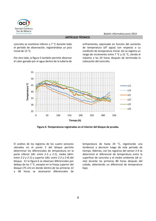 Boletín informativo junio 2014 
ARTÍCULO TÉCNICO 
6 
Sistema post-enfriamiento: El sistema post-enfriamiento 
consistió en instalar tuberías 
embebidas dentro de los bloques de concreto por 
donde circulaba agua fría con el objeto de disminuir 
la temperatura interna y mantener el diferencial de 
temperatura dentro del bloque en rangos 
aceptables. Se utilizó tubería de enfriamiento de 
acero de 1,5 mm de espesor y 25 mm de diámetro; 
el agua de enfriamiento proveniente del rio Coca y 
presentaba una temperatura promedio de 18 °C. 
Durante el diseño e instalación de este sistema se 
siguieron las recomendaciones del ACI 207.4R. La 
tubería de enfriamiento se colocó en forma de 
serpentín en dos niveles, el primer nivel 
directamente sobre la superficie previa de concreto 
endurecido y el segundo nivel a una separación 
vertical de 1,5 m con respecto al primero. La 
distribución en horizontal se realizó manteniendo 
una separación de 1,5 m entre la tubería, 
desarrollando una longitud no mayor de 300 m por 
serpentín (Figura 2) para asegurar un enfriamiento 
uniforme de toda la estructura. Para mantener la 
tubería en su posición durante el hormigonado se 
empleó una armadura de soporte, la figura 3 
muestra la disposición de la tubería en un bloque 
sin acero de refuerzo principal. Después de instalada 
la tubería, se realizan pruebas de presión para 
verificar la hermeticidad del sistema. 
Instrumentación del bloque de prueba: Como 
instrumentación del bloque se colocaron tres 
puntos de medición en planta, dos de ellos con 
sensores de medición (s) a alturas de 0,75 m y 2,25 
m. En el punto central se colocaron dos sensores 
adicionales ubicados a 5 cm de los extremos 
superior e inferior del bloque, obteniéndose en total 
ocho puntos de lectura (Figura 2). Las lecturas en 
cada uno de los puntos de medición se efectuaron 
cada 2 horas hasta completar un periodo de 334 
horas (14 días). Los medidores de temperatura 
compuestos por cables y sensor tienen una 
precisión de 0,1 °C en un rango de medición de -30 
°C a 130 °C con un error menor a 0,5 °C. 
. 
Figura 2. Esquema de distribución de la tubería de post-enfriamiento del concreto. 
 