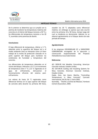 Boletín informativo junio 2014 
ARTÍCULO TÉCNICO 
8 
concreto se mantiene inferior a 7 °C durante todo 
el periodo de observación, registrándose un pico 
inicial de 15 °C. 
Por otro lado, la figura 5 también permite observar 
el calor ganado por el agua dentro de la tubería de 
enfriamiento, expresado en función del aumento 
de temperatura (dT agua) con respecto a su 
condición de temperatura inicial. Así se registra un 
rango de incremento entre 7 °C y 21 °C, siendo el 
máximo a las 24 horas después de terminada la 
colocación del concreto. 
Figura 4. Temperaturas registradas en el interior del bloque de prueba. 
55 
50 
45 
40 
35 
30 
El análisis de los registros de los cuatro sensores 
ubicados en el punto 2 del bloque permite 
determinar los diferenciales de temperatura en la 
parte inferior (dti: entre 2-3 y 2-1), media (dtm: 
entre 2-2 y 2-1) y superior (dts: entre 2-2 y 2-4) del 
bloque. En la figura 6 se observan diferenciales por 
debajo de los 7 °C, excepto en la franja superior del 
bloque (75 cm) en donde dentro de las primeras 12 
a 48 horas se alcanzaron diferenciales de 
temperatura de hasta 24 °C, registrando una 
tendencia a decrecer luego de este periodo de 
tiempo. Además, con los registros del sensor 2-4 se 
determinó el diferencial de temperatura entre la 
superficie de concreto y el medio ambiente (dt sc-ma) 
durante las primeras 80 horas después del 
colado, obteniendo un diferencial de temperatura 
bajo. 
25 
0 50 100 150 200 250 300 350 
Temperatura °C 
Tiempo (h) 
s11 
s12 
s21 
s22 
s31 
s32 
 