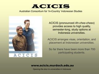 ACICIS
Australian Consortium for ‘In-Country’ Indonesian Studies



                               ACICIS (pronounced Ah-chee-chees)
                                 provides access to high quality,
                                 semester-long, study options at
                                     Indonesia universities.

                             ACICIS arranges visas, orientation, and
                              placement at Indonesian universities.

                              So far there have been more than 700
                                      participating students.



          www.acicis.murdoch.edu.au
            Opening the door to universities in Indonesia