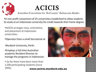 ACICIS
            Australian Consortium for ‘In-Country’ Indonesian Studies

•A non-profit consortium of 25 universities established to allow students
to study at an Indonesian university for credit towards their home degree.

•ACICIS arranges visas, orientation,
and placement at Indonesian
universities.
•Operates from a small Secretariat at

 Murdoch University, Perth.
•Employs a full-time Australian
academic Resident Director to
manage the programs in Indonesian.
• So far there have been more than
1,500 participating students (since
1995).                 www.acicis.murdoch.edu.au
 