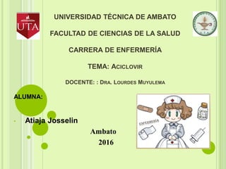 UNIVERSIDAD TÉCNICA DE AMBATO
FACULTAD DE CIENCIAS DE LA SALUD
CARRERA DE ENFERMERÍA
TEMA: ACICLOVIR
DOCENTE: : DRA. LOURDES MUYULEMA
ALUMNA:
• Atiaja Josselin
Ambato
2016
 