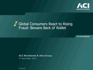 Global Consumers React to Rising
Fraud: Beware Back of Wallet
Confidential
ACI Worldwide & Aite Group
14 November 2012
 