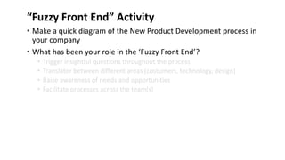 “Fuzzy Front End” Activity
• Make a quick diagram of the New Product Development process in
your company
• What has been your role in the ‘Fuzzy Front End’?
• Trigger insightful questions throughout the process
• Translator between different areas (costumers, technology, design)
• Raise awareness of needs and opportunities
• Facilitate processes across the team(s)
 