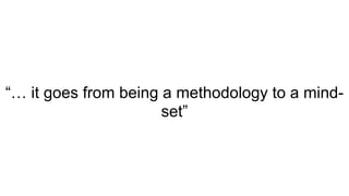 “… it goes from being a methodology to a mind-
set”
 