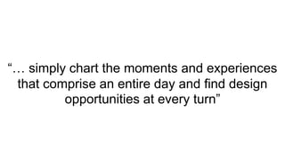 “… simply chart the moments and experiences
that comprise an entire day and find design
opportunities at every turn”
 
