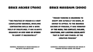 Bruce Archer (1960s)
“The practice of design is a very
complicated business, involving
contrasting skills and a wide
field of disciplines. It has always
required an odd kind of hybrid
to carry it successfully”
Engineer, Professor of Design Research at
the Royal College of Art
Bruce Nussbaum (2010s)
“Design Thinking is beginning to
ossify and actually do harm, in
order to appeal to the business
culture of process, it was denuded
of the mess, the conflict, failure,
emotions, and looping circularity
that is part and parcel of the
creative process”
Economist, Professor of Innovation and Design at
Parsons The New School for Design
 