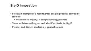 Big-D innovation
• Select an example of a recent great design (product, service or
system)
• Write down its impact(s) in design/technology/business
• Share with two colleagues and identify criteria for Big-D
• Present and discuss similarities, generalisations
 