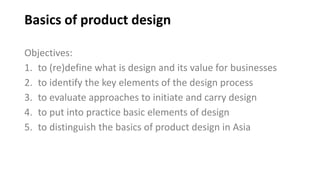Basics of product design
Objectives:
1. to (re)define what is design and its value for businesses
2. to identify the key elements of the design process
3. to evaluate approaches to initiate and carry design
4. to put into practice basic elements of design
5. to distinguish the basics of product design in Asia
 