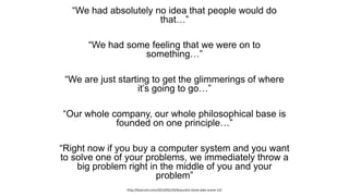 “We had absolutely no idea that people would do
that…”
“We had some feeling that we were on to
something…”
“We are just starting to get the glimmerings of where
it’s going to go…”
“Our whole company, our whole philosophical base is
founded on one principle…”
“Right now if you buy a computer system and you want
to solve one of your problems, we immediately throw a
big problem right in the middle of you and your
problem”
http://boscutti.com/2013/02/24/boscuttis-steve-jobs-scene-12/
 