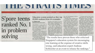 “The results have proven those who criticised
Singapore's education system for encouraging
rote learning at the expense of creative skills
wrong, said education expert Andreas
Schleicher at an event to release the rankings.”
 