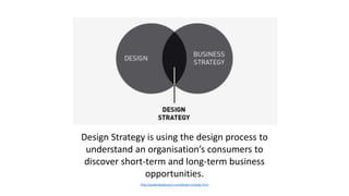 Design Strategy is using the design process to
understand an organisation’s consumers to
discover short-term and long-term business
opportunities.
http://gsadesignglossary.com/design-strategy.html
 