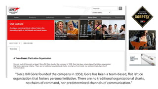 “Since Bill Gore founded the company in 1958, Gore has been a team-based, flat lattice
organization that fosters personal initiative. There are no traditional organizational charts,
no chains of command, nor predetermined channels of communication.”
 
